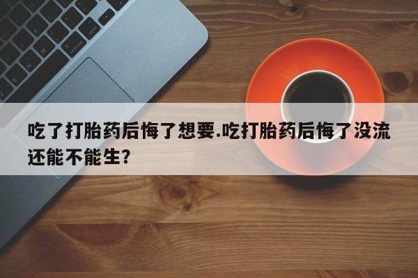 米非司酮片在线购买吃了打胎药后悔了想要.吃打胎药后悔了没流还能不能生？