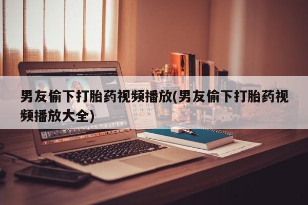 米非司酮片在线购买男友偷下打胎药视频播放(男友偷下打胎药视频播放大全)