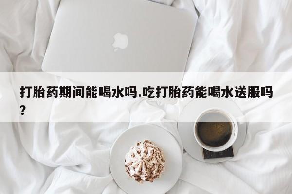 米非司酮片在线购买打胎药期间能喝水吗.吃打胎药能喝水送服吗？