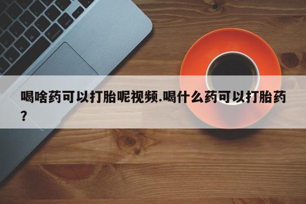 米非司酮片在线购买喝啥药可以打胎呢视频.喝什么药可以打胎药？