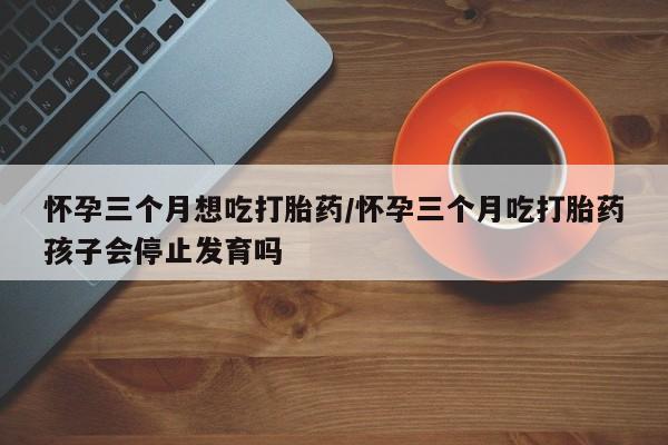 米非司酮片在线购买怀孕三个月想吃打胎药/怀孕三个月吃打胎药孩子会停止发育吗