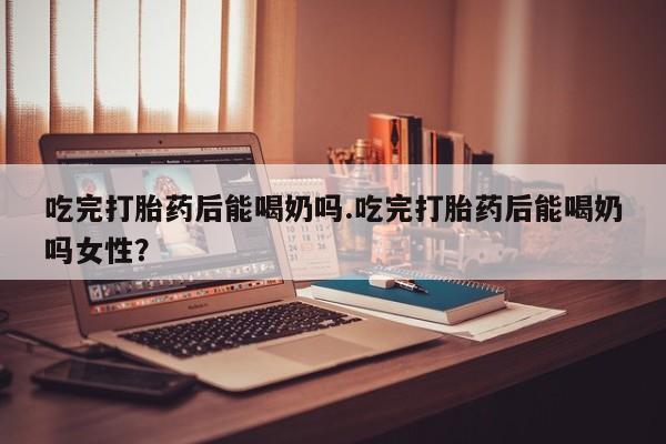 米非司酮片在线购买吃完打胎药后能喝奶吗.吃完打胎药后能喝奶吗女性？