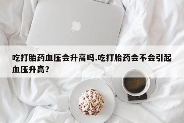 米非司酮片在线购买吃打胎药血压会升高吗.吃打胎药会不会引起血压升高？