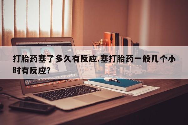 米非司酮片在线购买打胎药塞了多久有反应.塞打胎药一般几个小时有反应？
