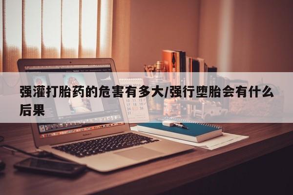 米非司酮片在线购买强灌打胎药的危害有多大/强行堕胎会有什么后果