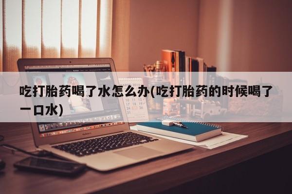 米非司酮片在线购买吃打胎药喝了水怎么办(吃打胎药的时候喝了一口水)