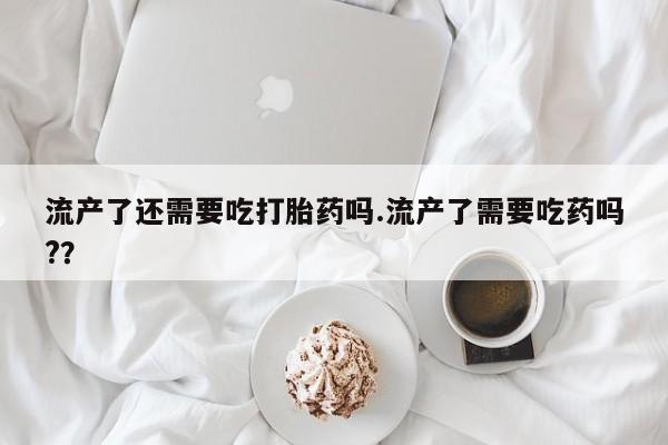 米非司酮片在线购买流产了还需要吃打胎药吗.流产了需要吃药吗?？