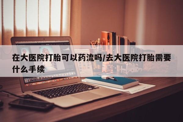 米非司酮片在线购买在大医院打胎可以药流吗/去大医院打胎需要什么手续