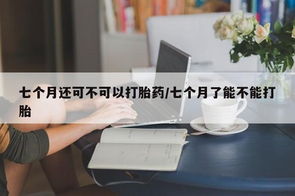 米非司酮片在线购买七个月还可不可以打胎药/七个月了能不能打胎