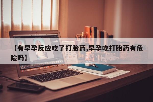 米非司酮片在线购买【有早孕反应吃了打胎药,早孕吃打胎药有危险吗】