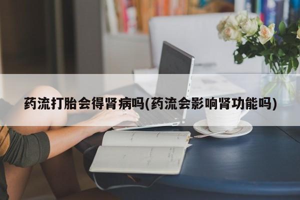 米非司酮片在线购买药流打胎会得肾病吗(药流会影响肾功能吗)