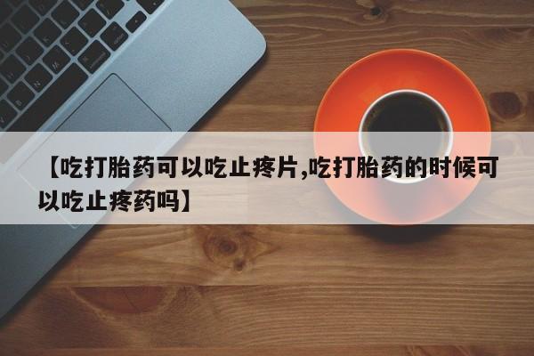 米非司酮片在线购买【吃打胎药可以吃止疼片,吃打胎药的时候可以吃止疼药吗】