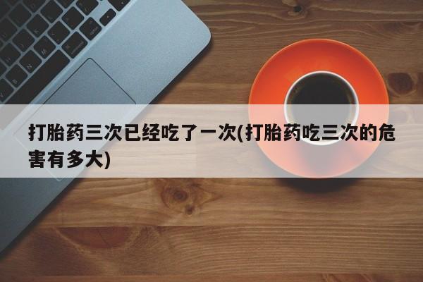 米非司酮片在线购买打胎药三次已经吃了一次(打胎药吃三次的危害有多大)