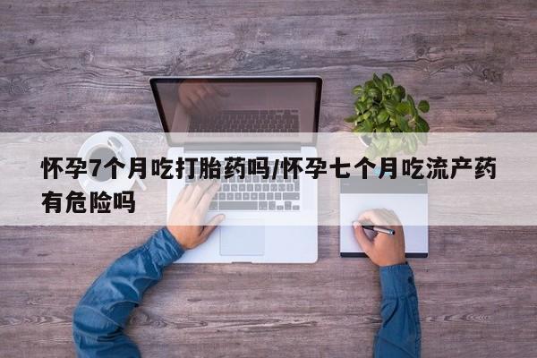 米非司酮片在线购买怀孕7个月吃打胎药吗/怀孕七个月吃流产药有危险吗