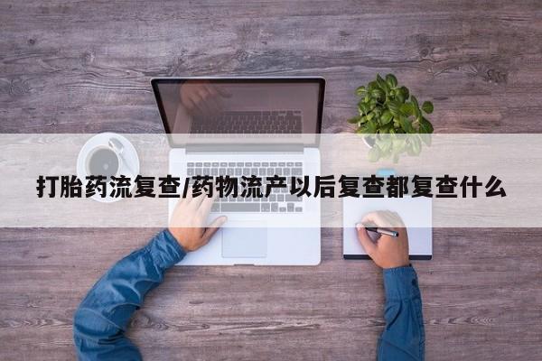 米非司酮片在线购买打胎药流复查/药物流产以后复查都复查什么