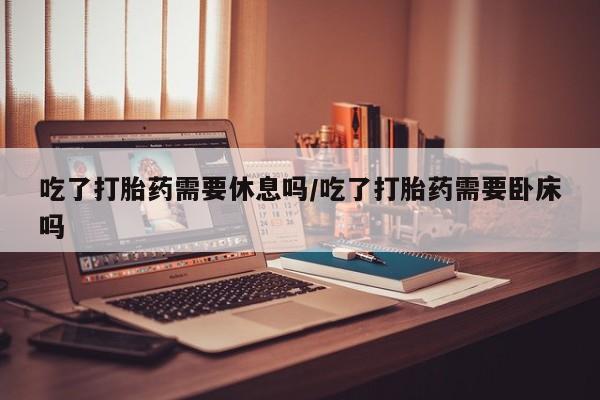 米非司酮片在线购买吃了打胎药需要休息吗/吃了打胎药需要卧床吗