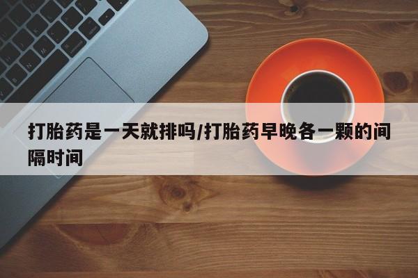米非司酮片在线购买打胎药是一天就排吗/打胎药早晚各一颗的间隔时间