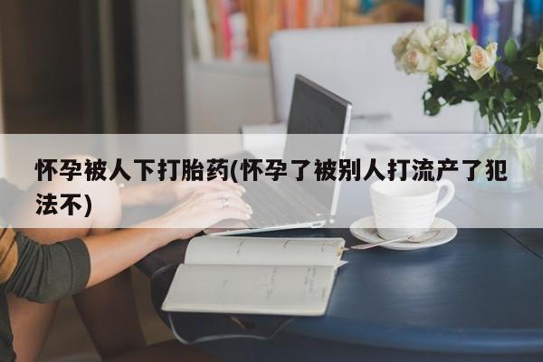 米非司酮片在线购买怀孕被人下打胎药(怀孕了被别人打流产了犯法不)
