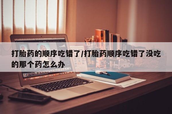 米非司酮片在线购买打胎药的顺序吃错了/打胎药顺序吃错了没吃的那个药怎么办