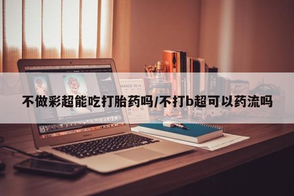 米非司酮片在线购买不做彩超能吃打胎药吗/不打b超可以药流吗