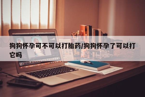 米非司酮片在线购买狗狗怀孕可不可以打胎药/狗狗怀孕了可以打它吗