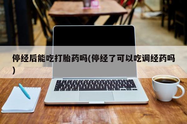 米非司酮片在线购买停经后能吃打胎药吗(停经了可以吃调经药吗)