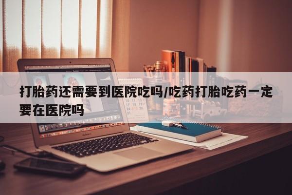 米非司酮片在线购买打胎药还需要到医院吃吗/吃药打胎吃药一定要在医院吗