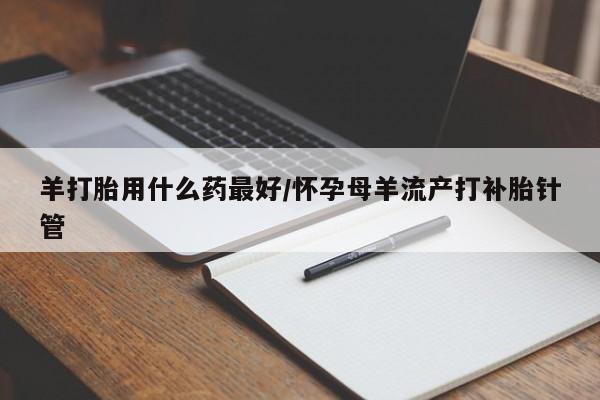 米非司酮片在线购买羊打胎用什么药最好/怀孕母羊流产打补胎针管