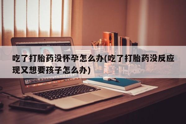 米非司酮片在线购买吃了打胎药没怀孕怎么办(吃了打胎药没反应现又想要孩子怎么办)