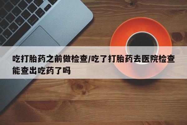 米非司酮片在线购买吃打胎药之前做检查/吃了打胎药去医院检查能查出吃药了吗