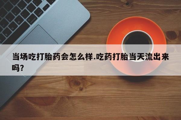 米非司酮片在线购买当场吃打胎药会怎么样.吃药打胎当天流出来吗？