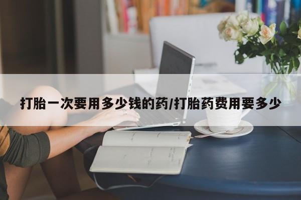 米非司酮片在线购买打胎一次要用多少钱的药/打胎药费用要多少