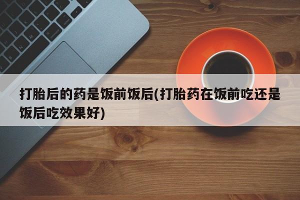米非司酮片在线购买打胎后的药是饭前饭后(打胎药在饭前吃还是饭后吃效果好)