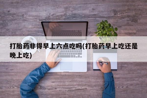 米非司酮片在线购买打胎药非得早上六点吃吗(打胎药早上吃还是晚上吃)