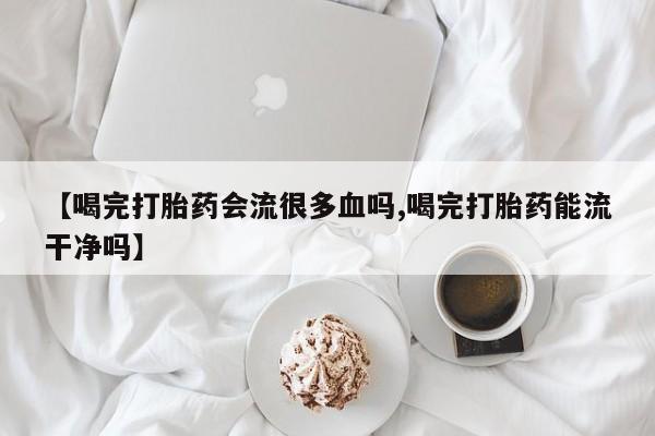 米非司酮片在线购买【喝完打胎药会流很多血吗,喝完打胎药能流干净吗】
