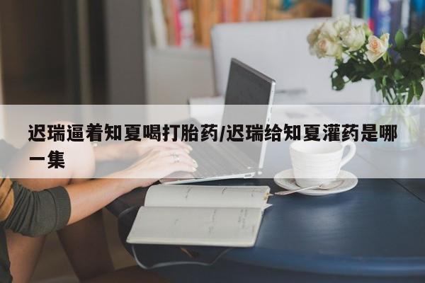 米非司酮片在线购买迟瑞逼着知夏喝打胎药/迟瑞给知夏灌药是哪一集