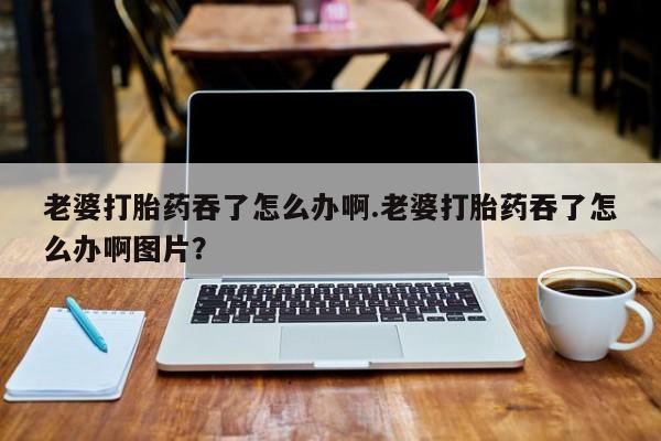 米非司酮片在线购买老婆打胎药吞了怎么办啊.老婆打胎药吞了怎么办啊图片？