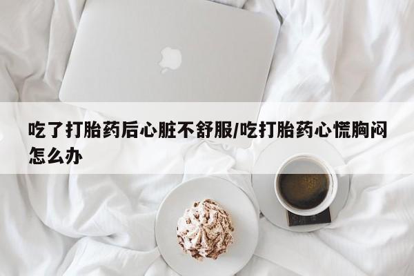米非司酮片在线购买吃了打胎药后心脏不舒服/吃打胎药心慌胸闷怎么办