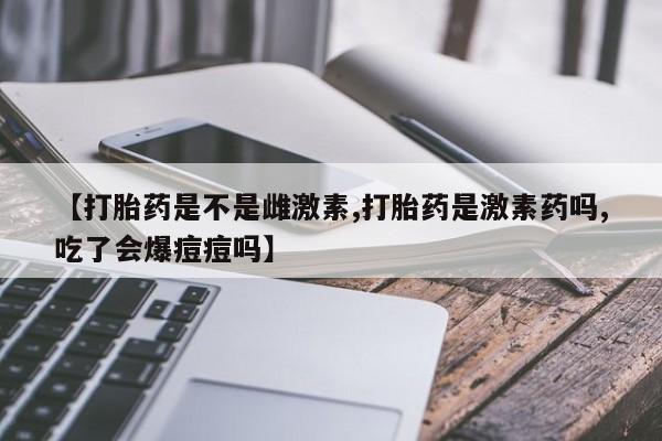 米非司酮片在线购买【打胎药是不是雌激素,打胎药是激素药吗,吃了会爆痘痘吗】