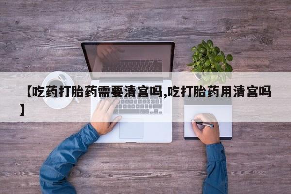 米非司酮片在线购买【吃药打胎药需要清宫吗,吃打胎药用清宫吗】