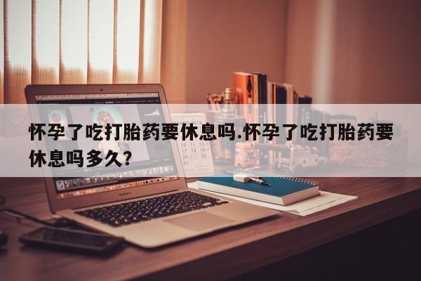 米非司酮片在线购买怀孕了吃打胎药要休息吗.怀孕了吃打胎药要休息吗多久？