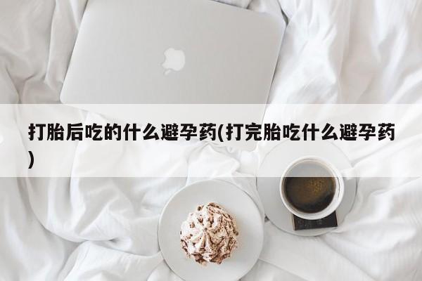 米非司酮片在线购买打胎后吃的什么避孕药(打完胎吃什么避孕药)