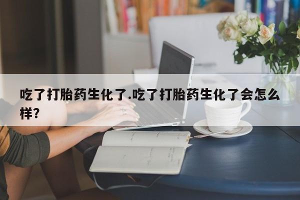 米非司酮片在线购买吃了打胎药生化了.吃了打胎药生化了会怎么样？