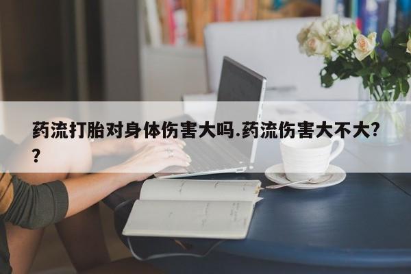 米非司酮片在线购买药流打胎对身体伤害大吗.药流伤害大不大?？