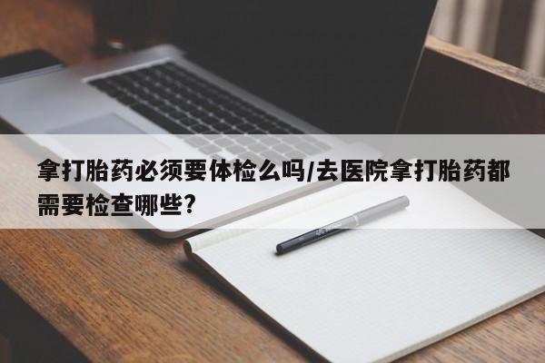 米非司酮片在线购买拿打胎药必须要体检么吗/去医院拿打胎药都需要检查哪些?