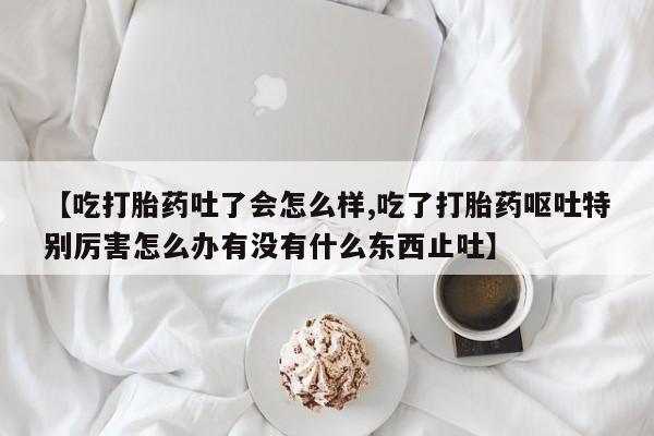 米非司酮片在线购买【吃打胎药吐了会怎么样,吃了打胎药呕吐特别厉害怎么办有没有什么东西止吐】