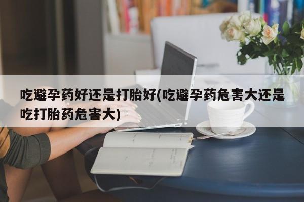 米非司酮片在线购买吃避孕药好还是打胎好(吃避孕药危害大还是吃打胎药危害大)