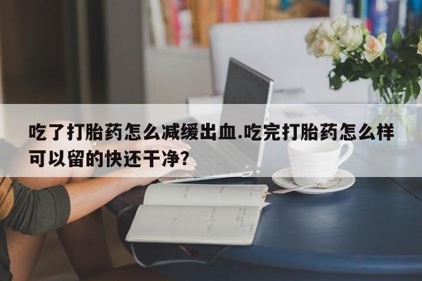 米非司酮片在线购买吃了打胎药怎么减缓出血.吃完打胎药怎么样可以留的快还干净？