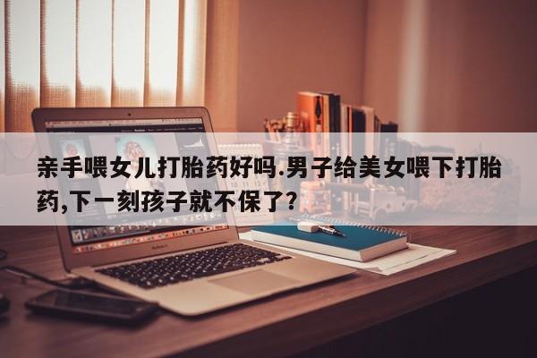 米非司酮片在线购买亲手喂女儿打胎药好吗.男子给美女喂下打胎药,下一刻孩子就不保了？