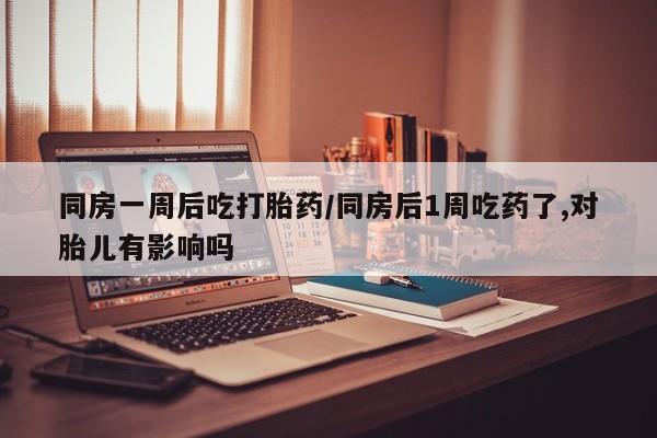 米非司酮片在线购买同房一周后吃打胎药/同房后1周吃药了,对胎儿有影响吗